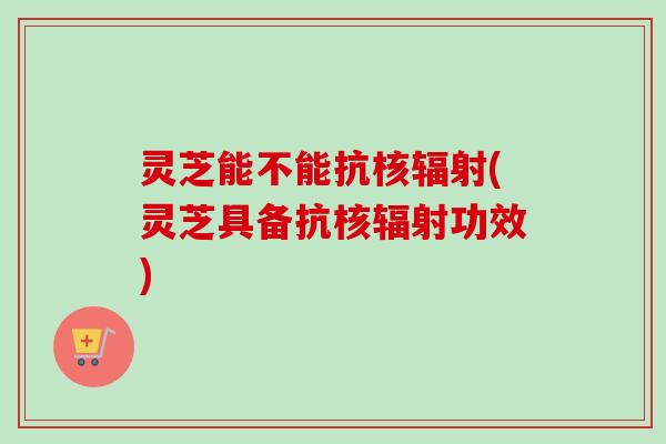 灵芝能不能抗核辐射(灵芝具备抗核辐射功效)