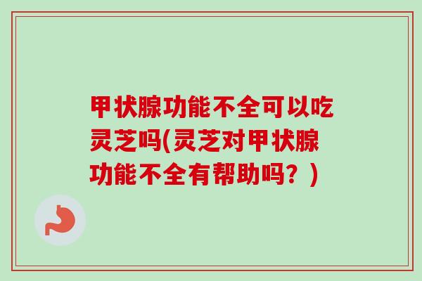 甲状腺功能不全可以吃灵芝吗(灵芝对甲状腺功能不全有帮助吗？)