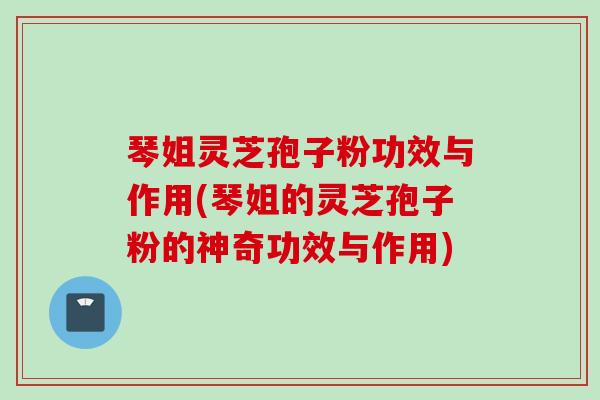 琴姐灵芝孢子粉功效与作用(琴姐的灵芝孢子粉的神奇功效与作用)