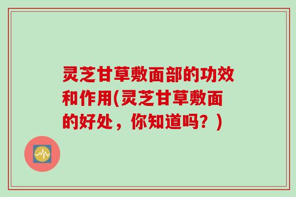 灵芝甘草敷面部的功效和作用(灵芝甘草敷面的好处，你知道吗？)