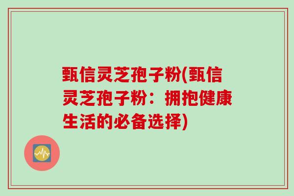 甄信灵芝孢子粉(甄信灵芝孢子粉：拥抱健康生活的必备选择)