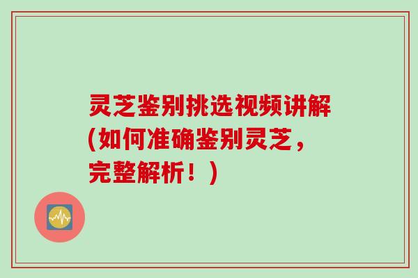 灵芝鉴别挑选视频讲解(如何准确鉴别灵芝，完整解析！)