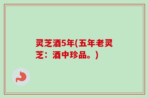 灵芝酒5年(五年老灵芝：酒中珍品。)