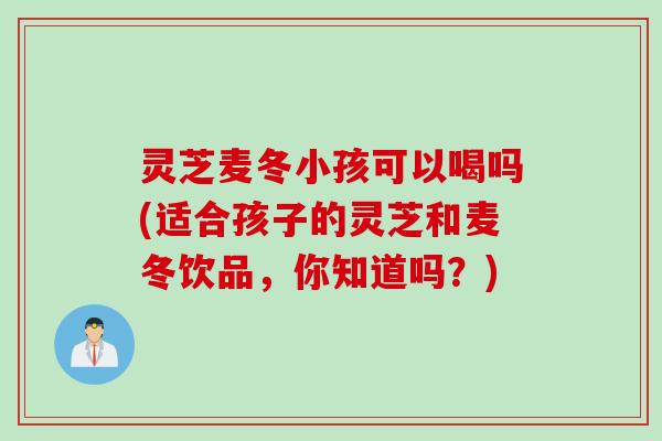 灵芝麦冬小孩可以喝吗(适合孩子的灵芝和麦冬饮品，你知道吗？)