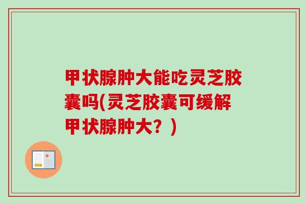 甲状腺肿大能吃灵芝胶囊吗(灵芝胶囊可缓解甲状腺肿大？)