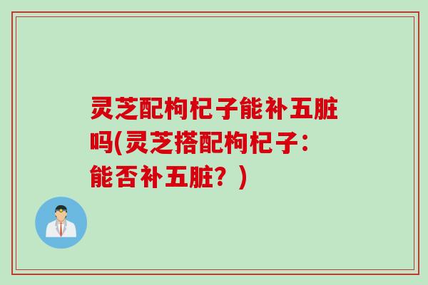 灵芝配枸杞子能补五脏吗(灵芝搭配枸杞子：能否补五脏？)