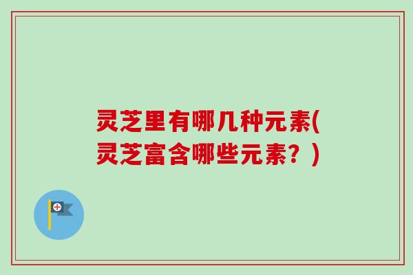 灵芝里有哪几种元素(灵芝富含哪些元素？)