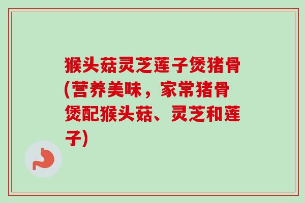 猴头菇灵芝莲子煲猪骨(营养美味，家常猪骨煲配猴头菇、灵芝和莲子)