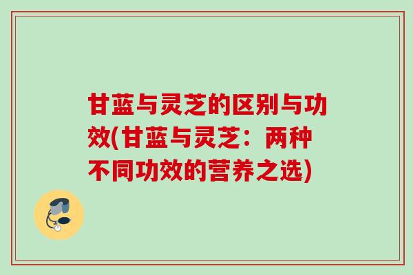 甘蓝与灵芝的区别与功效(甘蓝与灵芝：两种不同功效的营养之选)