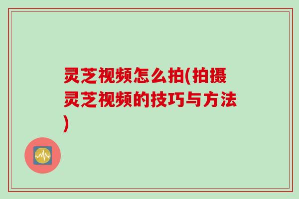 灵芝视频怎么拍(拍摄灵芝视频的技巧与方法)