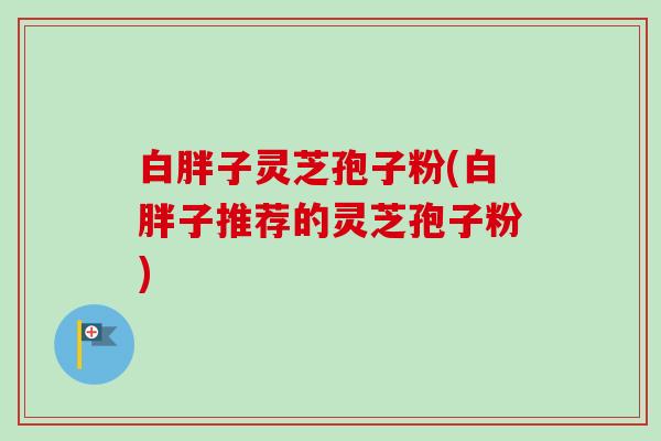 白胖子灵芝孢子粉(白胖子推荐的灵芝孢子粉)