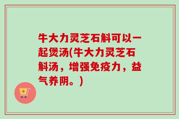 牛大力灵芝石斛可以一起煲汤(牛大力灵芝石斛汤，增强免疫力，益气养阴。)