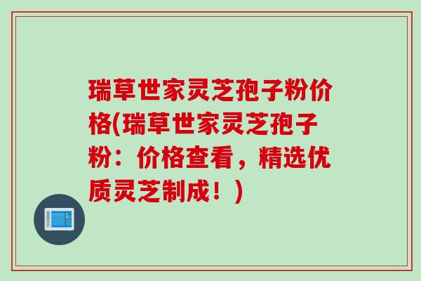 瑞草世家灵芝孢子粉价格(瑞草世家灵芝孢子粉：价格查看，精选优质灵芝制成！)