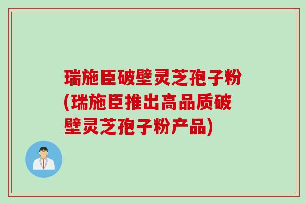 瑞施臣破壁灵芝孢子粉(瑞施臣推出高品质破壁灵芝孢子粉产品)