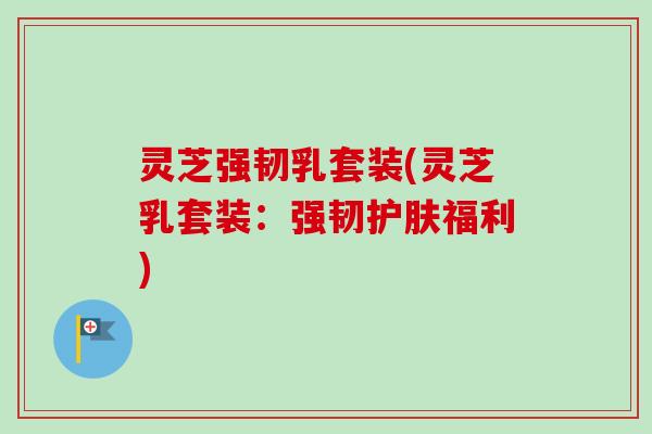 灵芝强韧乳套装(灵芝乳套装：强韧护肤福利)