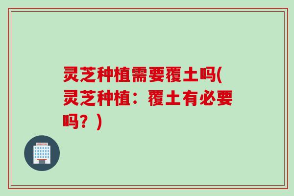 灵芝种植需要覆土吗(灵芝种植：覆土有必要吗？)