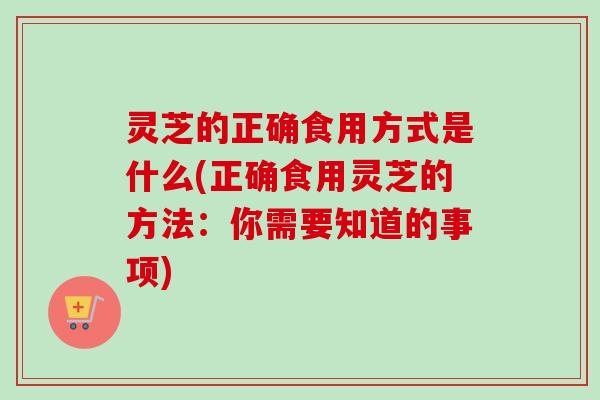 灵芝的正确食用方式是什么(正确食用灵芝的方法：你需要知道的事项)