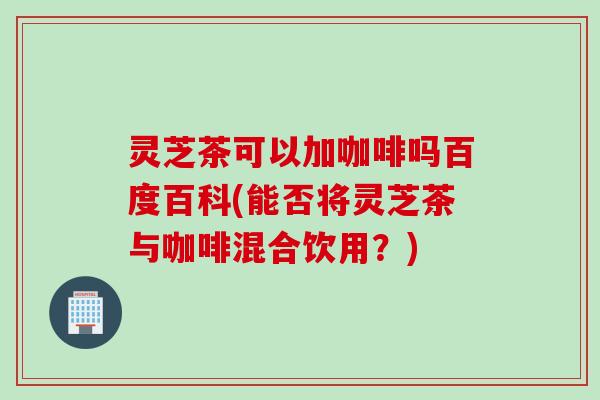 灵芝茶可以加咖啡吗百度百科(能否将灵芝茶与咖啡混合饮用？)
