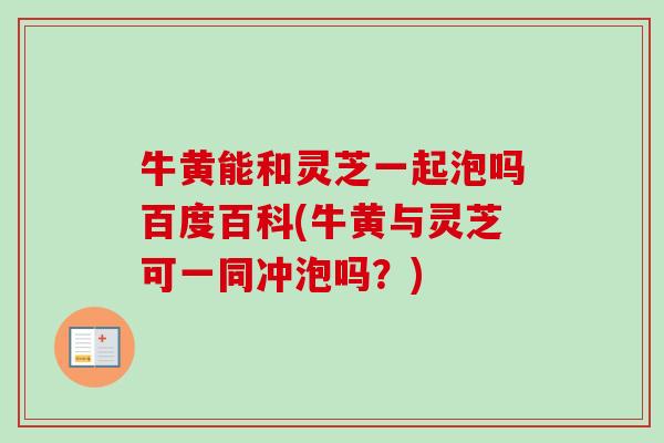 牛黄能和灵芝一起泡吗百度百科(牛黄与灵芝可一同冲泡吗？)