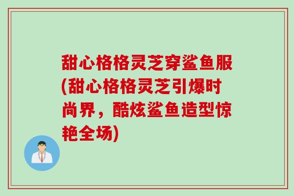 甜心格格灵芝穿鲨鱼服(甜心格格灵芝引爆时尚界,酷炫鲨鱼造型惊艳全场) 甜心格格灵芝穿鲨鱼服(甜心格格灵芝引爆时尚界,酷炫鲨鱼造型惊艳全场)
