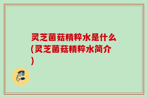 灵芝菌菇精粹水是什么(灵芝菌菇精粹水简介)