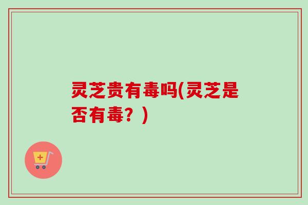 灵芝贵有毒吗(灵芝是否有毒？)