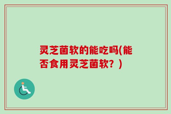 灵芝菌软的能吃吗(能否食用灵芝菌软？)