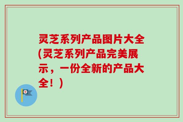 灵芝系列产品图片大全(灵芝系列产品完美展示，一份全新的产品大全！)