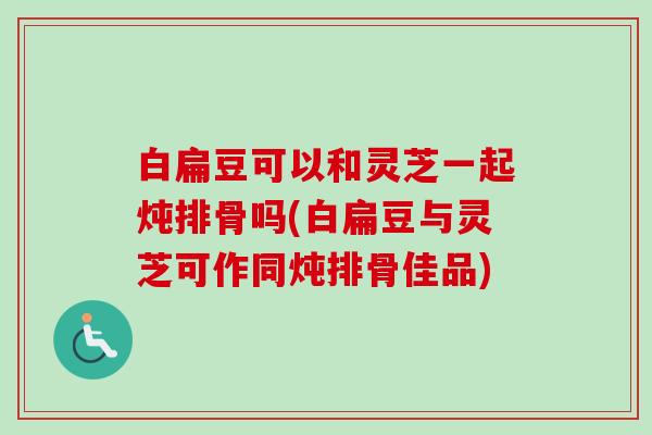 白扁豆可以和灵芝一起炖排骨吗(白扁豆与灵芝可作同炖排骨佳品) 白扁豆可以和灵芝一起炖排骨吗(白扁豆与灵芝可作同炖排骨佳品)