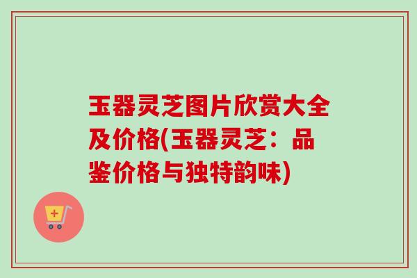 玉器灵芝图片欣赏大全及价格(玉器灵芝：品鉴价格与独特韵味)