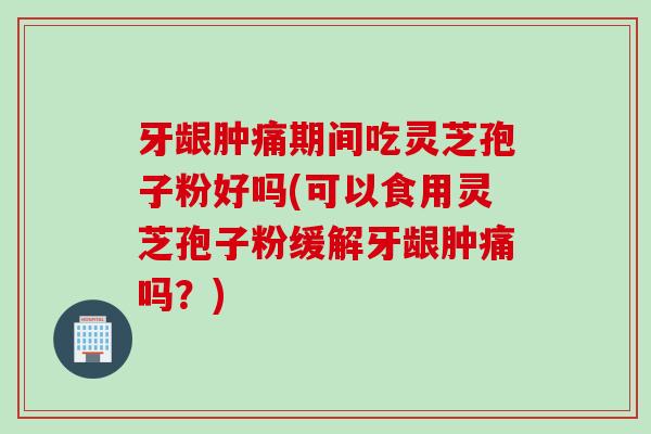 牙龈肿痛期间吃灵芝孢子粉好吗(可以食用灵芝孢子粉缓解牙龈肿痛吗？)