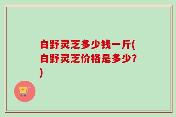 白野灵芝多少钱一斤(白野灵芝价格是多少？)