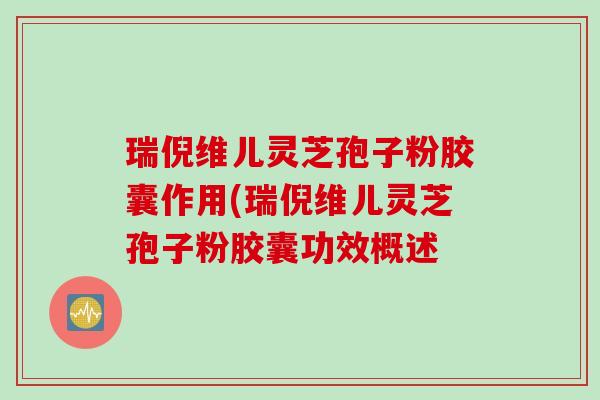 瑞倪维儿灵芝孢子粉胶囊作用(瑞倪维儿灵芝孢子粉胶囊功效概述