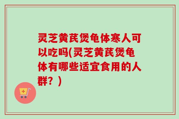 灵芝黄芪煲龟体寒人可以吃吗(灵芝黄芪煲龟体有哪些适宜食用的人群？)
