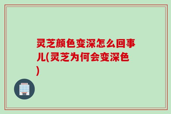 灵芝颜色变深怎么回事儿(灵芝为何会变深色) 灵芝颜色变深怎么回事儿(灵芝为何会变深色)
