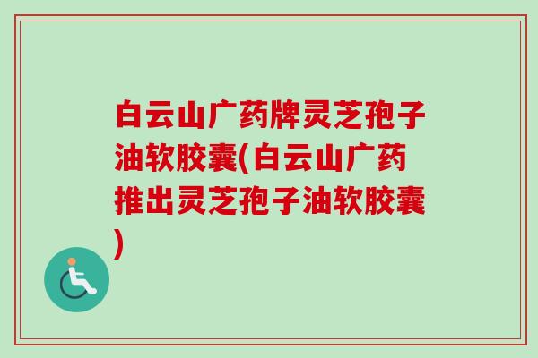 白云山广药牌灵芝孢子油软胶囊(白云山广药推出灵芝孢子油软胶囊) 白云山广药牌灵芝孢子油软胶囊(白云山广药推出灵芝孢子油软胶囊)