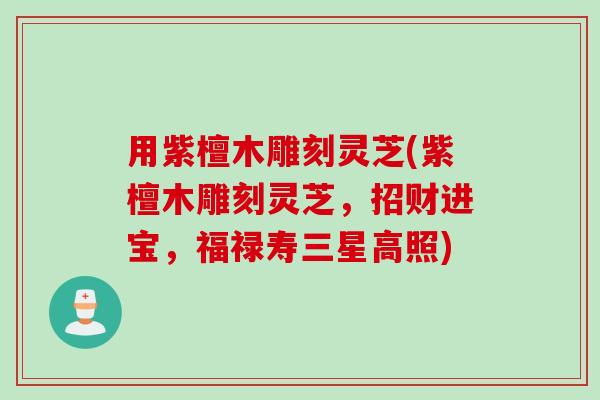 用紫檀木雕刻灵芝(紫檀木雕刻灵芝，招财进宝，福禄寿三星高照)