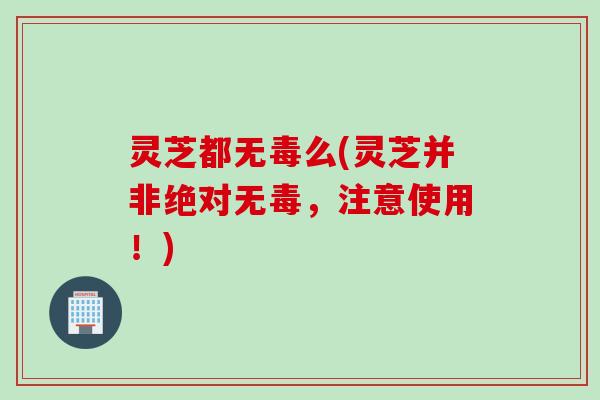 灵芝都无毒么(灵芝并非绝对无毒,注意使用!) 灵芝都无毒么(灵芝并非绝对无毒,注意使用!)