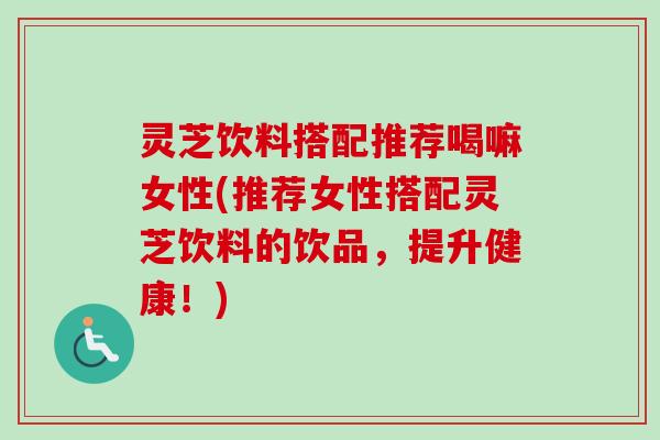 灵芝饮料搭配推荐喝嘛女性(推荐女性搭配灵芝饮料的饮品，提升健康！)
