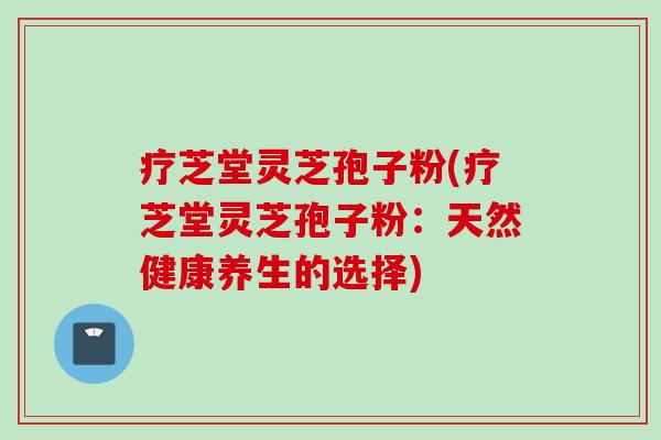 疗芝堂灵芝孢子粉(疗芝堂灵芝孢子粉:天然健康养生的选择) 疗芝堂灵芝孢子粉(疗芝堂灵芝孢子粉:天然健康养生的选择)