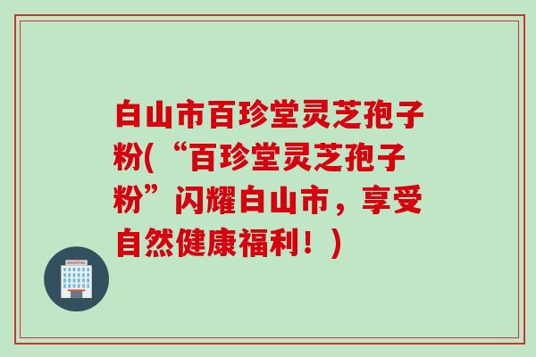 白山市百珍堂灵芝孢子粉(“百珍堂灵芝孢子粉”闪耀白山市，享受自然健康福利！)