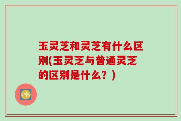 玉灵芝和灵芝有什么区别(玉灵芝与普通灵芝的区别是什么？)