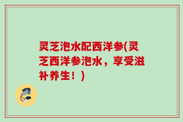 灵芝泡水配西洋参(灵芝西洋参泡水，享受滋补养生！)