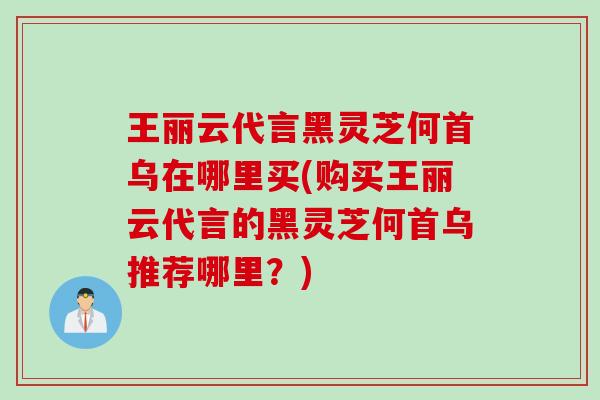 王丽云代言黑灵芝何首乌在哪里买(购买王丽云代言的黑灵芝何首乌推荐哪里？)