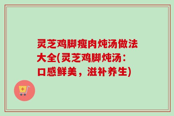 灵芝鸡脚瘦肉炖汤做法大全(灵芝鸡脚炖汤：口感鲜美，滋补养生)