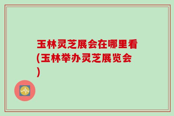 玉林灵芝展会在哪里看(玉林举办灵芝展览会) 玉林灵芝展会在哪里看(玉林举办灵芝展览会)