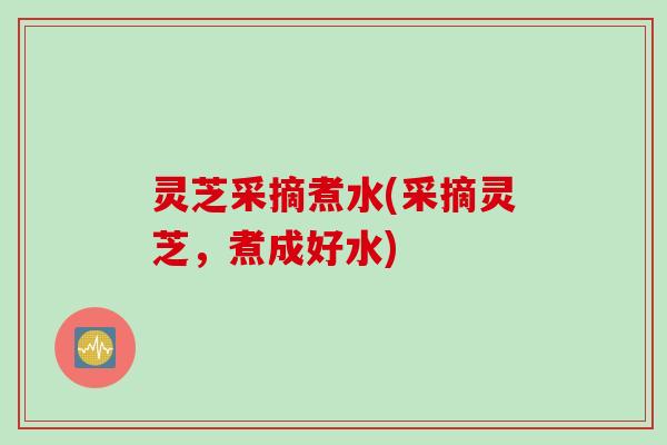灵芝采摘煮水(采摘灵芝，煮成好水)