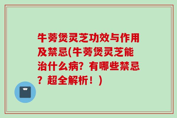 牛蒡煲灵芝功效与作用及禁忌(牛蒡煲灵芝能治什么病？有哪些禁忌？超全解析！)