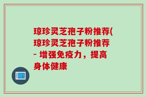 琼珍灵芝孢子粉推荐(琼珍灵芝孢子粉推荐 - 增强免疫力,提高身体健康 琼珍灵芝孢子粉推荐(琼珍灵芝孢子粉推荐 - 增强免疫力,提高身体健康