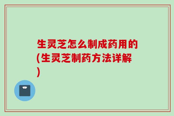 生灵芝怎么制成药用的(生灵芝制药方法详解)